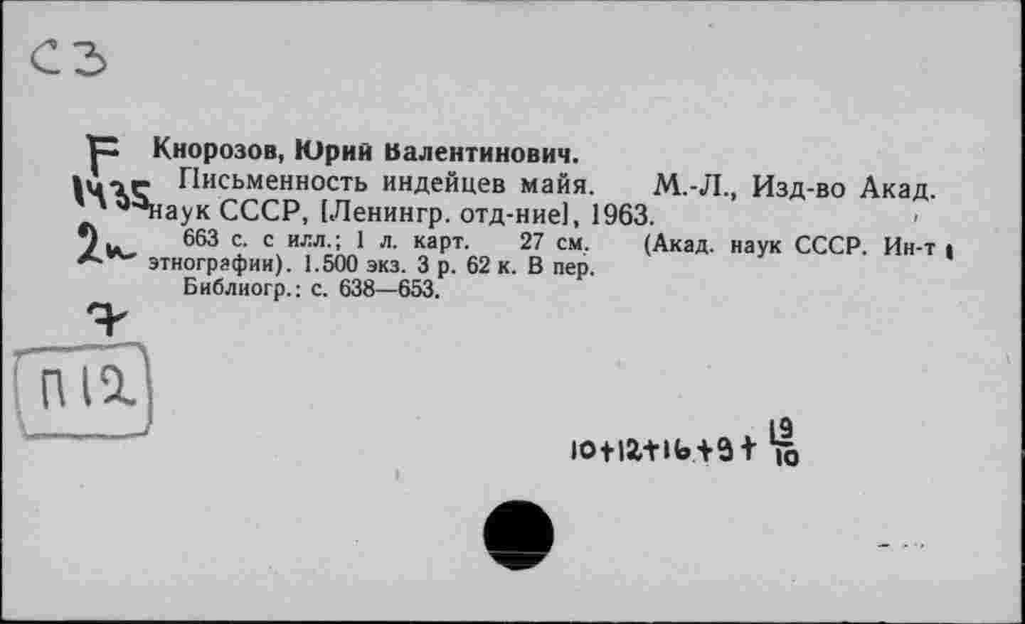 ﻿ЇХ Кнорозов, Юрий Валентинович.
1Ù-1Ç Письменность индейцев майя. М.Л., Изд-во Акад.
' *^наук СССР, [Ленингр. отд-ние], 1963.
*) и. 663 с. с илл.; 1 л. карт. 27 см. (Акад, наук СССР. Ин-т і ** этнографии). 1.500 экз. 3 р. 62 к. В пер.
Библиогр.: с. 638—653.
пи
19 ю+іг+и»+з+ к»